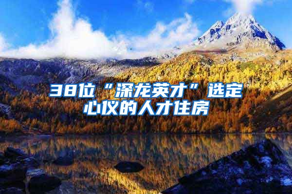 38位“深龙英才”选定心仪的人才住房