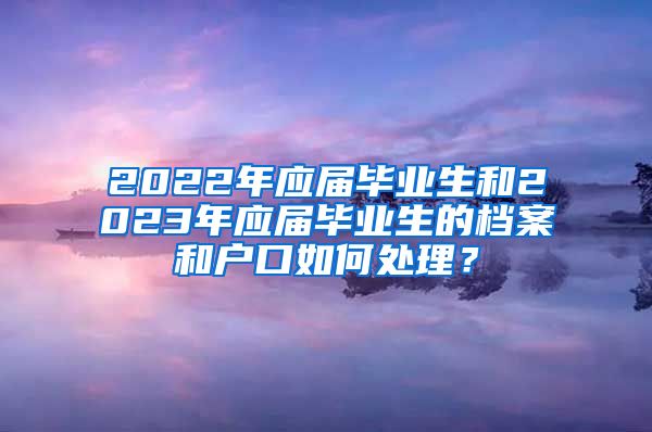 2022年应届毕业生和2023年应届毕业生的档案和户口如何处理？