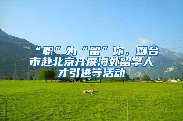 “职”为“留”你，烟台市赴北京开展海外留学人才引进等活动