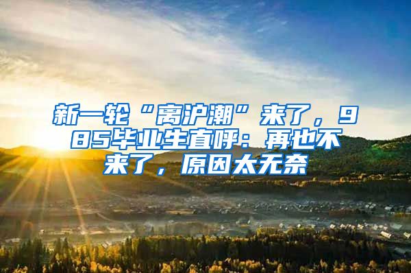新一轮“离沪潮”来了，985毕业生直呼：再也不来了，原因太无奈