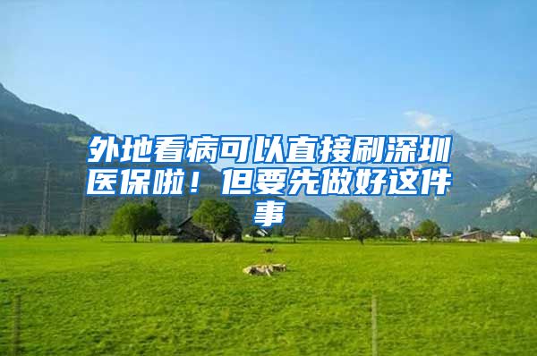 外地看病可以直接刷深圳医保啦！但要先做好这件事