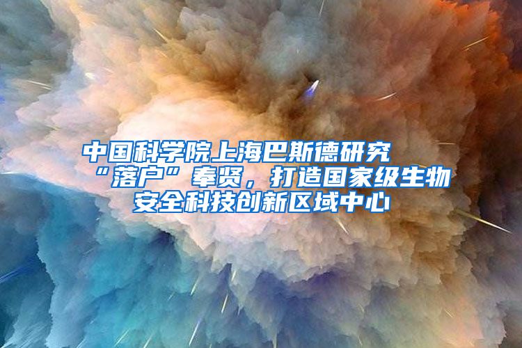 中国科学院上海巴斯德研究所“落户”奉贤，打造国家级生物安全科技创新区域中心