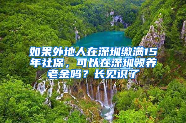 如果外地人在深圳缴满15年社保，可以在深圳领养老金吗？长见识了