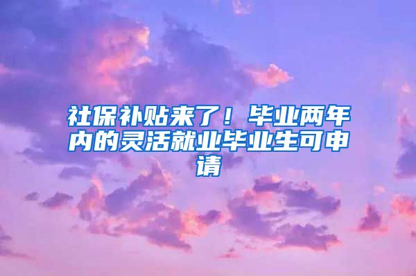 社保补贴来了！毕业两年内的灵活就业毕业生可申请