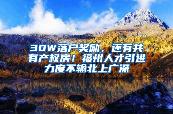30W落户奖励，还有共有产权房！福州人才引进力度不输北上广深