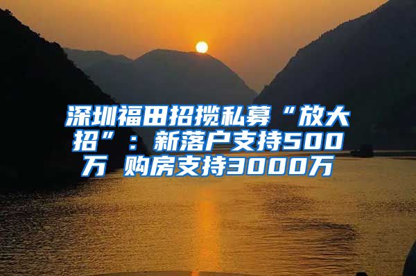 深圳福田招揽私募“放大招”：新落户支持500万 购房支持3000万