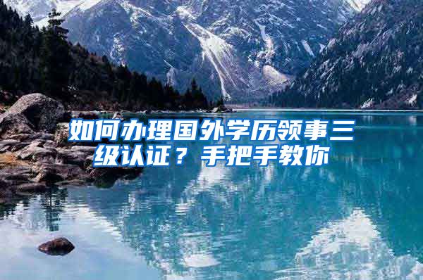 如何办理国外学历领事三级认证？手把手教你