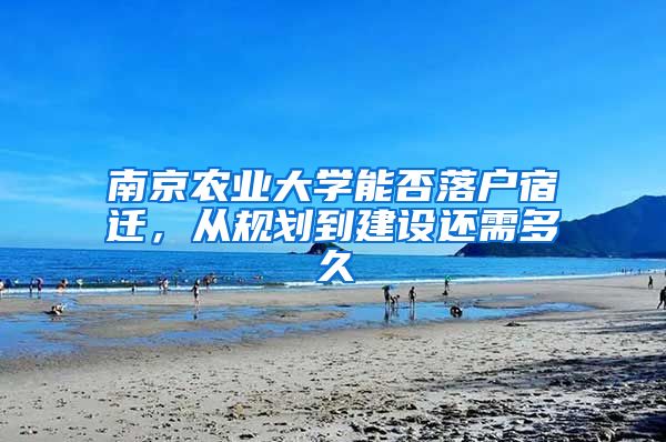 南京农业大学能否落户宿迁，从规划到建设还需多久