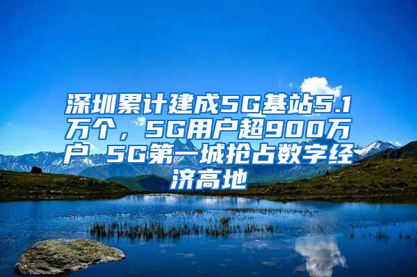 深圳累计建成5G基站5.1万个，5G用户超900万户 5G第一城抢占数字经济高地