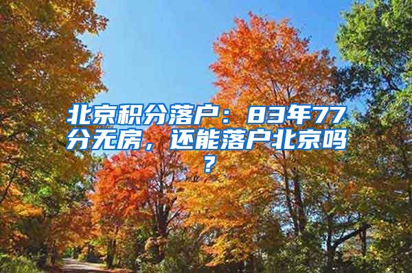 北京积分落户：83年77分无房，还能落户北京吗？