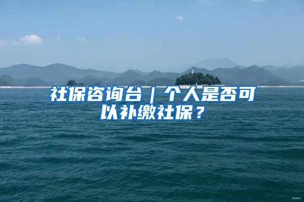 社保咨询台｜个人是否可以补缴社保？