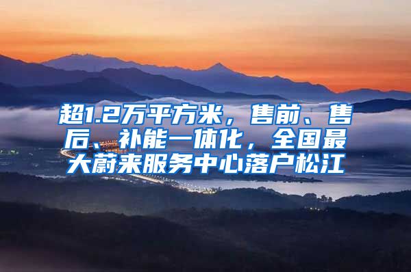 超1.2万平方米，售前、售后、补能一体化，全国最大蔚来服务中心落户松江