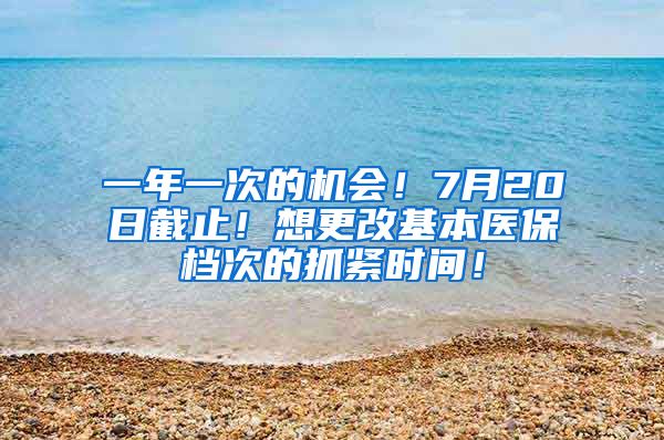 一年一次的机会！7月20日截止！想更改基本医保档次的抓紧时间！