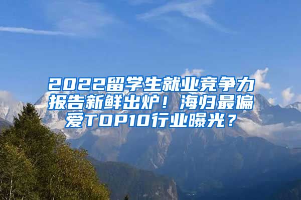 2022留学生就业竞争力报告新鲜出炉！海归最偏爱TOP10行业曝光？
