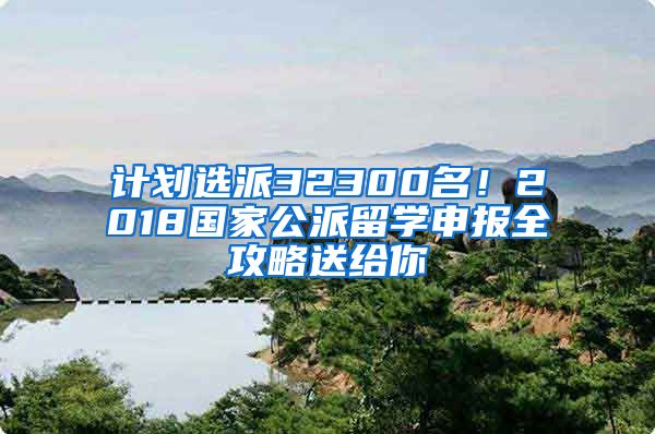 计划选派32300名！2018国家公派留学申报全攻略送给你