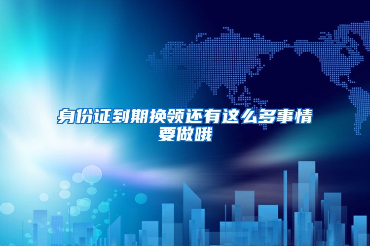 身份证到期换领还有这么多事情要做哦