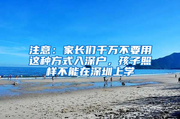 注意：家长们千万不要用这种方式入深户，孩子照样不能在深圳上学