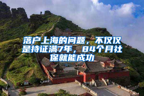 落户上海的问题，不仅仅是持证满7年，84个月社保就能成功