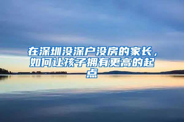 在深圳没深户没房的家长，如何让孩子拥有更高的起点