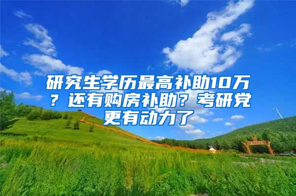 研究生学历最高补助10万？还有购房补助？考研党更有动力了