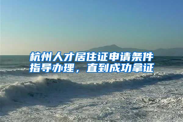 杭州人才居住证申请条件指导办理，直到成功拿证