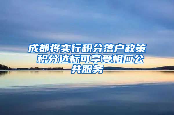 成都将实行积分落户政策 积分达标可享受相应公共服务