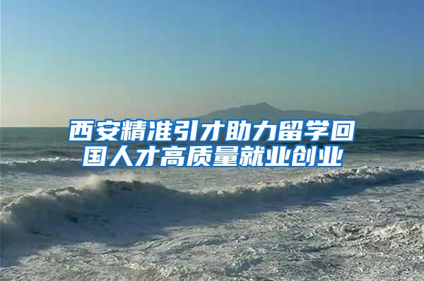 西安精准引才助力留学回国人才高质量就业创业