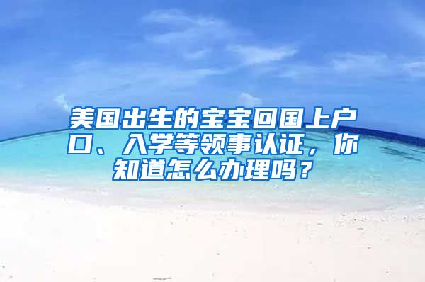 美国出生的宝宝回国上户口、入学等领事认证，你知道怎么办理吗？