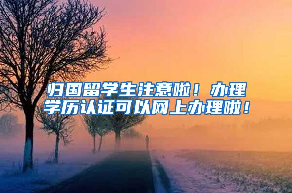 归国留学生注意啦！办理学历认证可以网上办理啦！