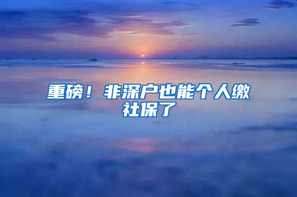 重磅！非深户也能个人缴社保了