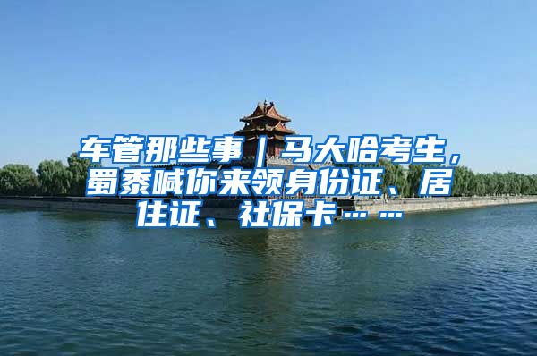 车管那些事｜马大哈考生，蜀黍喊你来领身份证、居住证、社保卡……