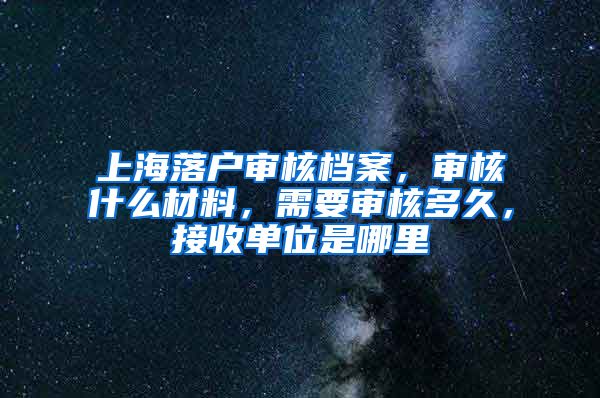 上海落户审核档案，审核什么材料，需要审核多久，接收单位是哪里