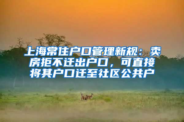 上海常住户口管理新规：卖房拒不迁出户口，可直接将其户口迁至社区公共户