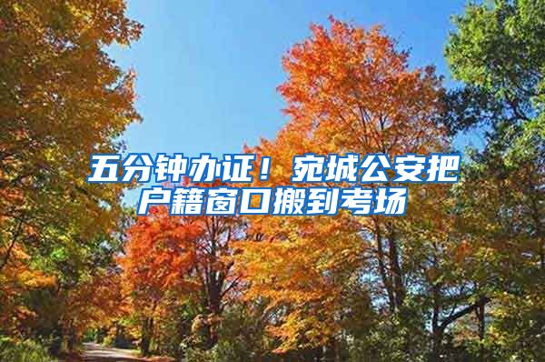 五分钟办证！宛城公安把户籍窗口搬到考场