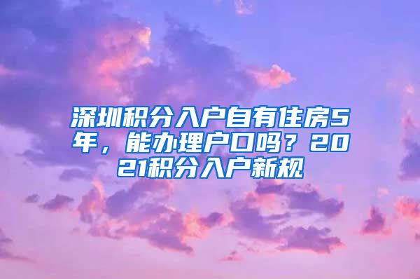 深圳积分入户自有住房5年，能办理户口吗？2021积分入户新规