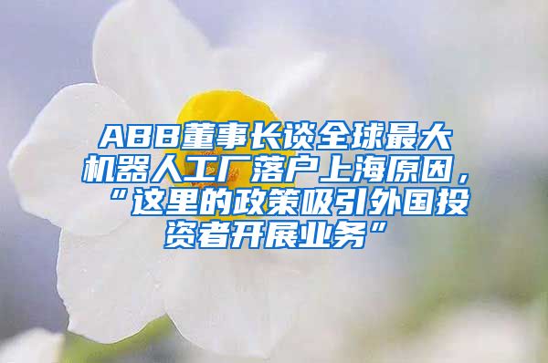ABB董事长谈全球最大机器人工厂落户上海原因，“这里的政策吸引外国投资者开展业务”