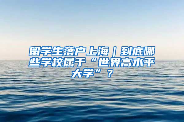 留学生落户上海｜到底哪些学校属于“世界高水平大学”？