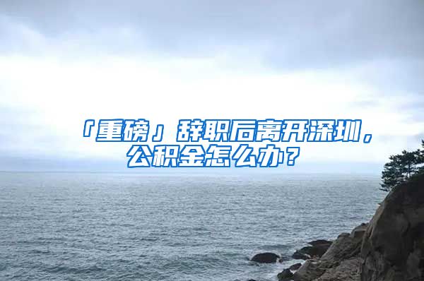 「重磅」辞职后离开深圳，公积金怎么办？