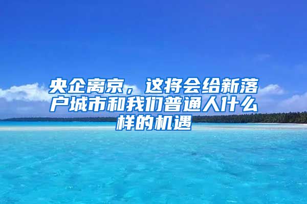 央企离京，这将会给新落户城市和我们普通人什么样的机遇