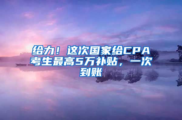给力！这次国家给CPA考生最高5万补贴，一次到账