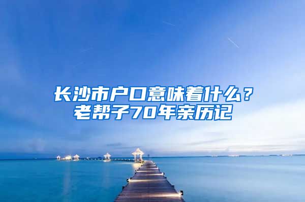 长沙市户口意味着什么？老帮子70年亲历记