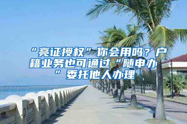 “亮证授权”你会用吗？户籍业务也可通过“随申办”委托他人办理