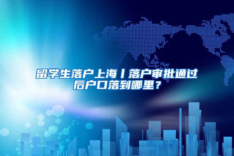 留学生落户上海丨落户审批通过后户口落到哪里？