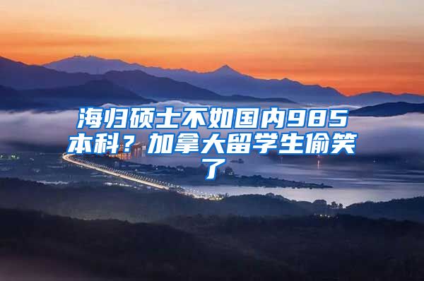 海归硕士不如国内985本科？加拿大留学生偷笑了