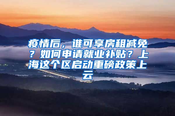 疫情后，谁可享房租减免？如何申请就业补贴？上海这个区启动重磅政策上云
