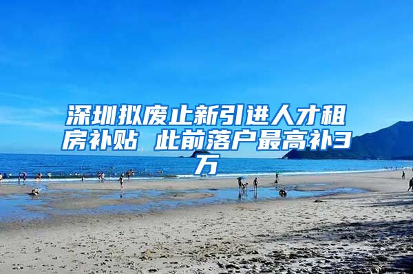 深圳拟废止新引进人才租房补贴 此前落户最高补3万