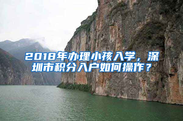 2018年办理小孩入学，深圳市积分入户如何操作？