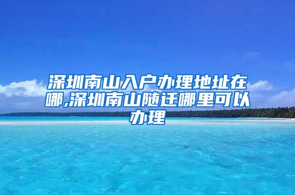 深圳南山入户办理地址在哪,深圳南山随迁哪里可以办理
