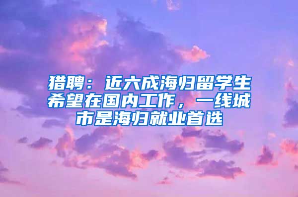 猎聘：近六成海归留学生希望在国内工作，一线城市是海归就业首选