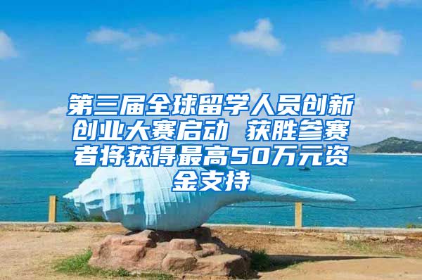 第三届全球留学人员创新创业大赛启动 获胜参赛者将获得最高50万元资金支持